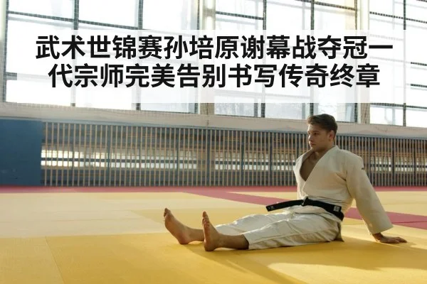 武术世锦赛孙培原谢幕战夺冠一代宗师完美告别书写传奇终章